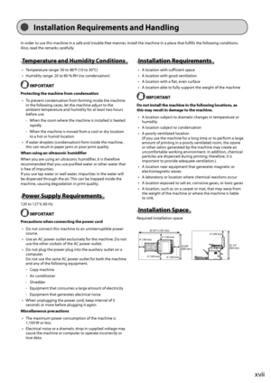 Page 17xvii
In\f\balla\bion Requiremen\b\f and Handling
In	order	to	use	this	machine	in	a	safe	and	trou\fle-free	manner,	install	the	machine	in	a	place	that	fulfills	the	following	conditions.	
Also,	read	the	remar
ks
	carefully
 .
Tempera\bure and Humidi\by Condi\bion\f
•	 Temperature	range:	50	to	86°F	(10	to	30°C)
•	 Humidity
	range:	20	to	80	%	RH	(no	condensa
 tion)
 IMPORTANT
Pro\bec\bing \bhe machine from conden\fa\bion
•	 To
	prev
 ent
	condensa
 tion
	from	for
 ming
	inside	the	machine	in	the	follo

wing...