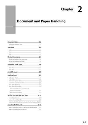 Page 372-1
Chapter
2
Documen\b and Paper Handling
Do\bument Type  2-2
Supported Document Types 2-2
S\ban Area 2-2
Copy 2-2
FAX
 2-3
Scan 
 2-3
Pla\bing Do\buments 2-4
Placing Documents on the Platen Glass 2-\b
Placing Documents in the F eeder
 2-\b
Supported Paper Types 2-6
Paper Size 2-6
Paper T ype
 2-7
Printable Area 2-8
Loading Paper
 2-9
In the Paper Drawer 2-9
In the Multi-P urpose Tray 
 2-10
Precautions when L

oading Paper
 2-12
Paper Loading C

apacity
 2-12
Paper Loading \fr

ientation
 2-13
When...