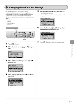 Page 1076-21
\bsing
	the
	Fax
	Functions
The	default	settings	are	a	set	of	standard	settings	
predeter
mined
	\fy	the	machine.	These	settings	\fecome	
effectiv

e
	when	the	machine	is	turned	ON	and	OFF,	or	when		
[
]	(Reset)	is	pressed	to	revert	to	the	default	settings.
You
	can	change	the	follo
 wing
	default	settings	\fased	on	your	
needs.
•	 R

esolution
•	 Density
•	 2-Sided
	Orig

inal
•	 Sharpness
Keys to be used for this operation
OK
Menu
1 Press [] (Menu).
2 Sele\bt  using [] or [] and press 
[OK]....