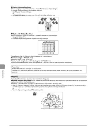 Page 1348-12
Maintenance
 ●Op\bion B: Volume Box Re\burn
We	encour age	you	to	use	this	option	as	a	more	efficient	wa y	to	ship	cartr idges.
•	 Place
	as	many	cartr

idges
	as	possi\fle	int
 o
	one	\fox.	
C

arefully
	seal	the	\fox	with	tape;	
or
•	 C

all
	1-800-OK
 -Canon
	to	rec
 eive
	your	free	eight	cartr
 idge
	collec
 tion
	\fox.
 ●Op\bion A-2: Mul\biple Box Re\burn
We	encour age	you	to	use	this	option	as	a	more	efficient	wa y	to	ship	cartr idges.
•	 Complete
	Option	A-1.
•	

Bundle
	multiple	cartr
 idge...