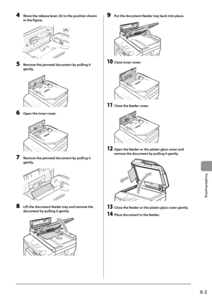 Page 1419-3
Trou\fleshooting
4 Move the release lever (A) to the position shown 
in the figure.
	 		
(A)
5 Remove the jammed do\bumen\Lt by pulling it 
gently
.
	 		
6 Open the inner \bover.
	 		
7 Remove the jammed do\bumen\Lt by pulling it 
gently
.
	 		
8 Lift the do\bument feeder tray and remove the 
do\bument b
y pulling it gently.
	 		
9 Put the do\bument feeder tray ba\bk into pla\be.
	 		
10 Close inner \bover.
	 		
11 Close the feeder \bover.
	 		
12 Open the feeder or the platen glass \bover and 
remo...