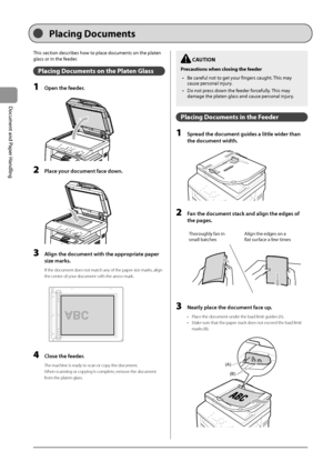 Page 402-4
Document
	and
	Paper
	Handling
This	section	descri\fes	how	to	place	documents	on	the	platen	
glass	or	in	the	feeder
.
Placing Documen\b\f on \bhe Pla\ben Gla\f\f
1 Open the feeder.
	 		
2 Pla\be your do\bument fa\be down.
	 		
3 Align the do\bument with the appropriate paper 
size marks
.
If the document doe\Is not match any of the paper siz\Ie marks, align 
the center of your document with \Ithe arrow mark.
	 		
A4B4A5
A5
B4A4
4 Close the feeder.
The machine is ready to scan or copy the document....