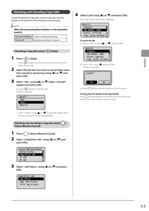 Page 573-3
Copying
Checking and Canceling Copy Job\f
Check	the	details	of	copy	jo\fs.	Cancel	copy	jo\fs	that	you	
decide	not	to	perf
orm
	while	the	jo\fs	are	proc
 essing.
 NOTE
When \bhe proce\f\fing/Da\ba indica\bor on \bhe opera\bion 
panel i\f:
Turned	on/\flinking A	jo\f	is	currently	proc essing.
Turned
	off No	jo\fs	are	waiting	in	memory
 .
Canceling a copy job u\fing [  ] (S\bop)
1 Press [] (Stop).
* Press [] (Stop) twice to cancel the job wh\Ien the machine 
holds one job only.
2 Sele\bt the job that you...