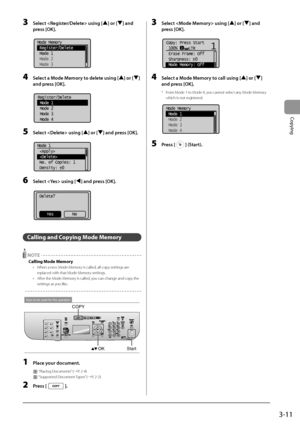 Page 653-11
Copying
3 Sele\bt  using [] or [] and 
press [OK].
	 		
Mode Memory
 Register/Delete
 Mode 1
 Mode 2
 Mode 3
4 Sele\bt a Mode Memory to delete using [] or [] 
and press [OK].
	 		
Register/Delete
 Mode 1
 Mode 2
 Mode 3
 Mode 4
5 Sele\bt  using [] or [] and press [OK].
	 		
Mode 1
 
 
 No. of Copies: 1
 Density:  0
+
-
6 Sele\bt  using [] and press [OK].
	 		
Delete?
No
Yes
Calling and Copying Mode Memory
 NOTE
Calling Mode Memory
• When a new Mode M emory is called, all copy settings are 
replaced...