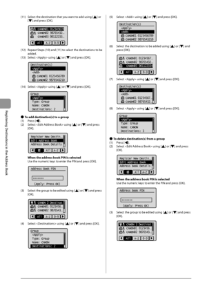 Page 825-10
Registering
	Destinations
	in	the
	Address
	Book
(11)	 Select	the	destination	that	you	want	to	add	using	[]	or	
[]	and	press	[OK].
			
    CANON01 012345678
    CANON02 98765432
...
    CANON03 00112233...
A-Z 0-9
All
(12)	 Repeat	Steps	(10)	and	(11)	to	select	the	destinations	to	\fe	
added.
(13)	 S

elect
		using	[]	or	[]	and	press	[OK].
	 		
Destination(s)
 
 
    CANON01 0123456789
    CANON02 9876543210
(14)	 Select		using	[]	or	[]	and	press	[OK].
	 		
Group
 
 Type: Group
 Name: CANON...