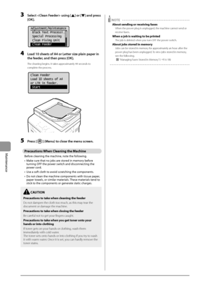 Page 1268-4
Maintenance
3 Sele\bt  using [] or [] and press 
[OK].
	 		
 Adjustment/Maintenance
  Black Text Processi...
  Special Processing
  Clean Fixing Unit
  Clean Feeder
4 Load 10 sheets of A4 or\L Letter size plain paper in 
the feeder
, and then press [OK].
The cleaning begins. It takes approximately \b\b seconds to 
complete the process.
	 		
Clean Feeder
Load 10 sheets of A4
or LTR in feeder.
 Start 	
		
5 Press [] (Menu) to \blose the menu s\breen.
Precau\bion\f When Cleaning \bhe Machine
Before...