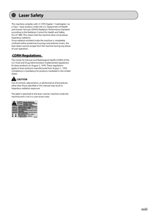 Page 23xxiii
This	machine	complies	with	21	CFR	Chapter	1	Su\fchapter	J	as	
a	Class	1	laser	produc
t
	under	the	\b.S.	Depar
 tment
	of	Health	
and	Human	Ser

vices
	(DHHS)	Radia
 tion
	Per
 formance
	Standar
 d
	
accor

ding
	to	the	Radia
 tion
	Con
 trol
	for	Health	and	Saf
 ety
	
Act	of	1968.	This	means	that	the	machine	does	not	produc

e
	
hazardous	radia

tion.
Since
	radia

tion
	emitted	inside	the	machine	is	complet
 ely
	
confined	within	prot

ective
	housings	and	ex
 ternal
	co
 vers,
	the	
laser	\feam...