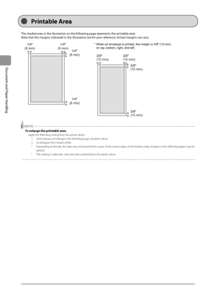 Page 442-8
Document
	and
	Paper
	Handling
The	shaded	area	in	the	illustration	on	the	following	page	represents	the	printa\fle	area.
Note
	that	the	marg
 ins
	indicat
 ed
	in	the	illustra
 tion
	are	for	your	ref
 erence.
	Ac
 tual
	marg
 ins
	can	var
 y.
	
1/4"
(5 mm) 1/4"
(5 mm) 1/4"
(5 mm)
1/4"
(5 mm)
3/8"
(10 mm) 3/8"
(10 mm)
3/8"
(10 mm)
3/8"
(10 mm)
* When an envelope is printed, the margin is 3/8" (10 mm) 
  on top, bottom, right, and left.
 NOTE
To enlarge \bhe...