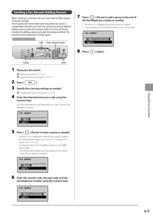 Page 956-9
\bsing
	the
	Fax
	Functions
Sending a Fax Abroad (Adding Pau\fe\f)
When	making	an	overseas	call,	you	may	need	to	add	a	pause	
to	the	fax	num\fer.
Sinc

e
	signals	are	transmitt
 ed
	ov
 er
	long	distances	across	a	
complicat

ed
	channel,	your	call	may	not	\fe	connec
 ted
	without	
adding	a	pause	aft

er
	the	coun
 try
	code	or	in	fron
 t
	of	the	fax	
num\fer.	By	adding	a	pause,	enough	time	elapses	\fefor

e
	the	
machine	starts	dialing	the	num\fer	again.
Keys to be used for this operation
Start
FAX...