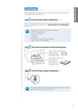 Page 1919
Basic Operation Load  Paper
Before loading paper, check the paper is the right type. If you load inappropriate paper 
repeatedly, this may cause paper jams.
1Step Check if the type of paper is appropriate. 
Paper such as Legal, Letter, Statement, Executive, and envelopes can be used. For details 
about the available paper or precautions, see [Basic Operation]  [Loading paper ] in 
the e-Manual.
 To prevent paper jams, do not use any of the following:
• Wrinkled or creased paper
• Curled or rolled...