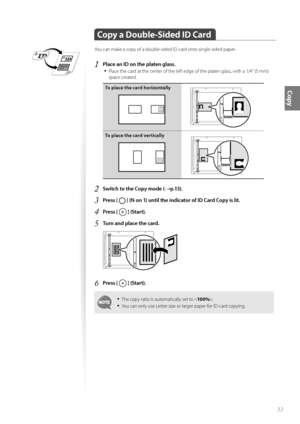 Page 3333
Copy
 Copy a Double-Sided ID Card
You can make a copy of a double-sided ID card onto single-sided paper.
1 Place an ID on the platen glass.• 
Place the card at the center of the left edge of the platen glass, with a 1/4” (5 mm) 
space created.
To place the card horizontally
A5STMTB5A4LTRA5STMTNNNN
To place the card vertically
A5STMTB5A4LTRA5STMTNNNN
2 Switch to the Copy mode (→p.13).
3 Press [  ] (N on 1) until the indicator of ID Card Copy is lit.
4 Press [  ] (Start).
5 Turn and place the card....