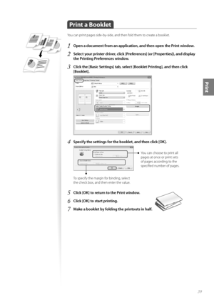 Page 3939
Print
 Print a Booklet
You can print pages side-by-side, and then fold them to create a booklet.
1 Open a document from an application, and then open the Print window.
2 Select your printer driver, click [Preferences] (or [Properties]), and display 
the Printing Preferences window.
3 Click the [Basic Settings] tab, select [Booklet Printing], and then click 
[Booklet].
 
4 Specify the settings for the booklet, and then click [OK].
 
You can choose to print all 
pages at once or print sets 
of pages...