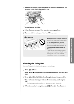 Page 5353
Maintenance and Management
4 Remove any toner or paper debris from the interior of the machine, with 
a soft, dry cloth that is clean and lint-free.
 
5 Insert the toner cartridge.
6 Close the toner cover, and then lower the scanning platform.
7 Reconnect all the cables, and then turn ON the power.
CAUTION
¢£¢£
When closing the scanning platform:
Be careful not to get your fi ngers caught.
Do not touch the fi  xing unit
  (A).
Touching the fi xing unit (A) may cause 
burns a s

 it becomes very...