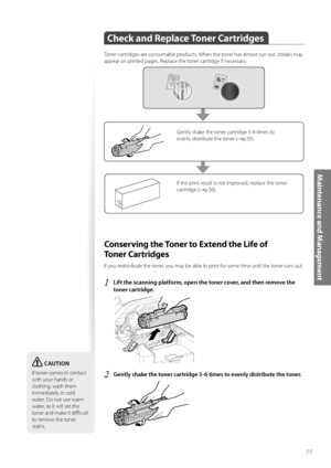 Page 5555
Maintenance and Management
Check and Replace Toner Cartridges
 
Toner cartridges are consumable products. When the toner has almost run out, streaks may 
appear on printed pages. Replace the toner cartridge if necessary.
If the print result is not improved, replace the toner 
cartridge (
→p.56).
Gently shake the toner cartridge 5-6 times to 
evenly distribute the toner (
→p.55).
 Conserving the Toner to Extend the Life of 
To n e r  C a r t r i d g e s  
If you redistribute the toner, you may be able...