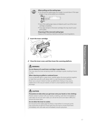 Page 5757
Maintenance and Management
IMPORTANTIMPORTANT
When pulling out the sealing tape:
• Do not pull the sealing tape at an angle or up and down. If the tape 
breaks, it may not be pulled out completely.
• Even if the sealing tape stops at midpoint, pull it out of the toner 
cartridge completely. 
• If any tape remains in the toner cartridge, this may result in poor 
print quality.
Disposing of the removed sealing tape:
Dispose of the packing materials according to local regulations.
3 Insert the toner...