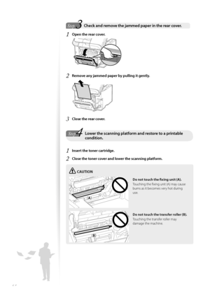 Page 6464
 3Step  Check and remove the jammed paper in the rear cover.  
1 Open the rear cover.
 
2 Remove any jammed paper by pulling it gently.
 
3 Close the rear cover.
4StepLower the scanning platform and restore to a printable condition.
1 Insert the toner cartridge.
2 Close the toner cover and lower the scanning platform.
CAUTION
¢£¢£
¢£¢#£
Do not touch the fi   xing unit (A).
Touching the fi xing unit (A) may cause 
burns a s

 it becomes very hot during 
use.
Do not touch the transfer roller...