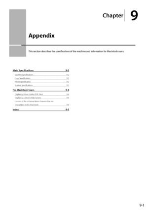 Page 1099-1
Chapter
9
  Appendix  
 This section describes the specifications of the machine and information for Macintosh users. 
Main Specifications 9-2
Machine Specifications  9-2
Copy Specifications  9-2
Printer Specification  9-2
Scanner Specifications  9-3
For Macintosh Users 9-4
Displaying Driver Guides (PDF Files)  9-4
Displaying a Driver’s Help System  9-4
Content of the e-Manual about Features that Are 
Unavailable on the Macintosh  9-4
Index 9-5
 