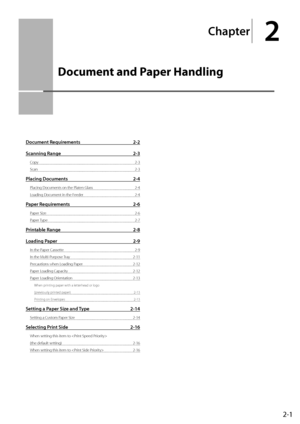 Page 312-1
Chapter
2
  Document and Paper Handling  
  
Document Requirements  2-2
Scanning Range  2-3
Copy 2-3
Scan   2-3
Placing Documents  2-4
Placing Documents on the Platen Glass  2-4
Loading Document in the Feeder  2-4
Paper Requirements 2-6
Paper Size  2-6
Paper Type  2-7
Printable Range 2-8
Loading Paper  2-9
In the Paper Cassette  2-9
In the Multi-Purpose Tray   2-11
Precautions when Loading Paper  2-12
Paper Loading Capacity  2-12
Paper Loading Orientation  2-13
When printing paper with a letterhead...