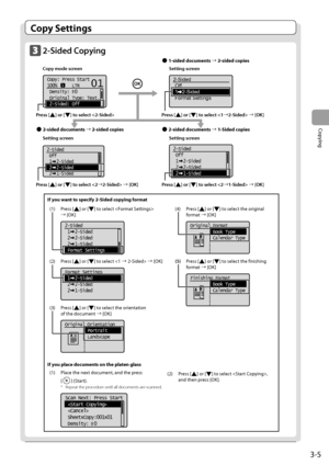 Page 533-5
Copying
 Copy  Settings 
    2-Sided  Copying     Copy mode screen     Setting screen 
     
   
Copy: Press Start
100%      LTR
 Density:  0
 Original Type: Text
...
 2-Sided: Off
1
+
-
01
    
2-Sided
Off
1   2-Sided
Format Settings  
  
  
  
  
 Setting screen     Setting screen 
       
2-Sided
 Off
 1  2-Sided
 2  2-Sided
 2  1-Sided   
  2-Sided
 Off
 1  2-Sided
 2  2-Sided
 2  1-Sided  
 Press  [] or [] to select  à [OK] 
 Press  [
] or [] to select  à [OK] 
  
 Press  [] or [] to select...