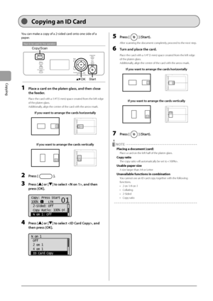 Page 563-8
Copying
 You can make a copy of a 2-sided card onto one side of a 
paper.    
 
Keys to be used for this operation
StartOK
Copy/Scan 
 1  Place a card on the platen glass, and then close 
the feeder. 
 Place the card with a 1/4” (5 mm) space created from the left edge 
of the platen glass. 
 Additionally, align the center of the card with the arrow mark. 
If you want to arrange the cards horizontally
A4B4A5
A5
B4A4
If you want to arrange the cards vertically
A4B4A5
A5
B4A4
 2 Press []. 
 3 Press []...