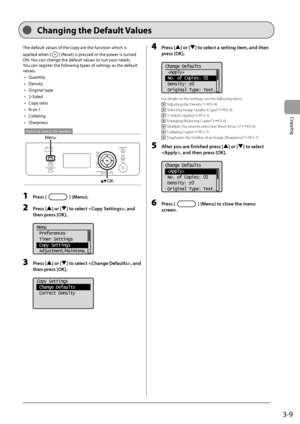 Page 573-9
Copying
 The default values of the copy are the function which is 
applied when [
] (Reset) is pressed or the power is turned 
ON. You can change the default values to suit your needs. 
 You can register the following types of settings as the default 
values.  
•  Quantity 
•  Density 
•  Original type 
•  2-Sided 
•  Copy ratio 
•   N on 1 
•  Collating 
•  Sharpness 
 
Keys to be used for this operation
Menu
OK  
 1 Press [] (Menu). 
 2 Press [] or [] to select , and 
then press [OK]. 
     
Menu...