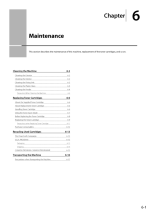 Page 696-1
Chapter
6
  Maintenance  
 This section describes the maintenance of this machine, replacement of the toner cartridges, and so on. 
Cleaning the Machine 6-2
Cleaning the Exterior  6-2
Cleaning the Interior  6-2
Cleaning the Fixing Unit  6-3
Cleaning the Platen Glass  6-4
Cleaning the Feeder  6-4
Precautions When Cleaning the Machine  6-4
Replacing Toner Cartridges 6-6
About the Supplied Toner Cartridge  6-6
About Replacement Toner Cartridge  6-6
Handling Toner Cartridge  6-6
Using the Toner Saver...