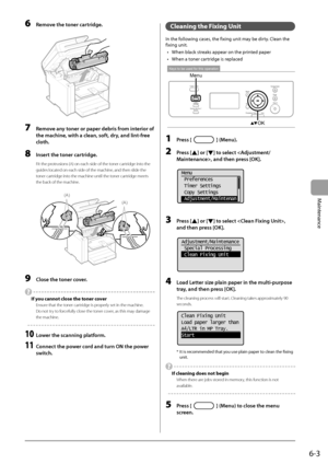 Page 716-3
Maintenance
 6  Remove the toner cartridge. 
      
 7  Remove any toner or paper debris from interior of 
the machine, with a clean, soft, dry, and lint-free 
cloth. 
 8  Insert the toner cartridge. 
 Fit the protrusions (A) on each side of the toner cartridge into the 
guides located on each side of the machine, and then slide the 
toner cartridge into the machine until the toner cartridge meets 
the back of the machine. 
     
(A)
(A)  
 9  Close the toner cover. 
 
  If you cannot close the toner...