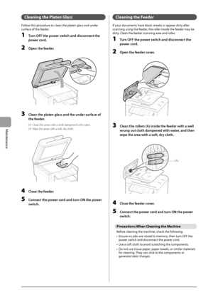 Page 726-4
Maintenance
 Cleaning the Platen Glass  
 Follow this procedure to clean the platen glass and under 
surface of the feeder. 
 1  Turn OFF the power switch and disconnect the power cord. 
 2  Open the feeder. 
       
 3  Clean the platen glass and the under surface of 
the feeder. 
 (1)  Clean the areas with a cloth dampened with water. 
 (2)  Wipe the areas with a soft, dry cloth. 
       
 4  Close the feeder. 
 5  Connect the power cord and turn ON the power 
switch. 
 Cleaning the Feeder 
 If...