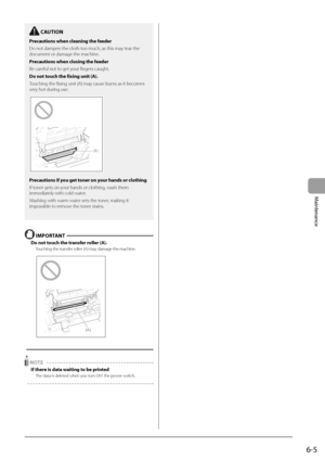 Page 736-5
Maintenance
  IMPORTANT  
 Do not touch the transfer roller (A). 
 Touching the transfer roller (A) may damage the machine. 
    
(A)  
  
 
 NOTE  
 If there is data waiting to be printed 
 The data is deleted when you turn OFF the power switch.  
    
  CAUTION 
 Precautions when cleaning the feeder 
 Do not dampen the cloth too much, as this may tear the 
document or damage the machine. 
 Precautions when closing the feeder 
 Be careful not to get your fingers caught. 
 Do not touch the fixing...