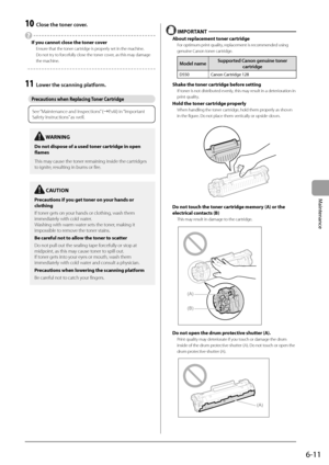 Page 796-11
Maintenance
 10  Close the toner cover. 
 
  If you cannot close the toner cover 
 Ensure that the toner cartridge is properly set in the machine. 
 Do not try to forcefully close the toner cover, as this may damage 
the machine. 
  
  
 11  Lower the scanning platform. 
   
Precautions when Replacing Toner Cartridge 
   
See “Maintenance and Inspections” (àP.viii) in “Important 
Safety Instructions” as well.
 
  
  IMPORTANT  
 About replacement toner cartridge 
 For optimum print quality,...