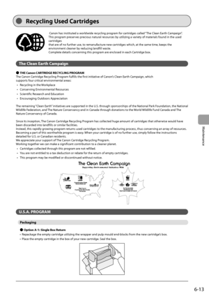 Page 816-13
Maintenance
  Canon has instituted a worldwide recycling program for cartridges called “The Clean Earth Campaign”. 
This program preserves precious natural resources by utilizing a variety of materials found in the used 
cartridges 
 that are of no further use, to remanufacture new cartridges which, at the same time, keeps the 
environment cleaner by reducing landfill waste. 
 Complete details concerning this program are enclosed in each Cartridge box. 
  
 The Clean Earth Campaign 
 
Ô  THE Canon...