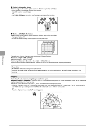 Page 826-14
Maintenance
 
Ô  Option B: Volume Box Return 
 We encourage you to use this option as a more efficient way to ship cartridges. 
•   Place as many cartridges as possible into one box. Carefully seal the box with tape;
or 
•  Call  1-800-OK-Canon to receive your free eight cartridge collection box. 
   
 
Ô  Option A-2: Multiple Box Return 
 We encourage you to use this option as a more efficient way to ship cartridges. 
•   Complete Option A-1. 
•   Bundle multiple cartridge boxes together securely...