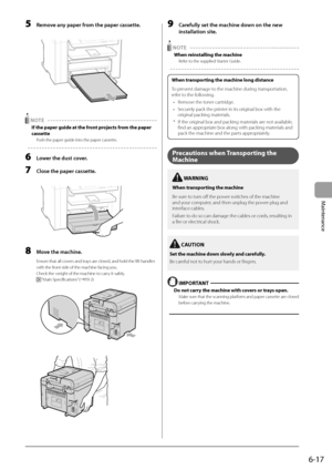 Page 856-17
Maintenance
 5  Remove any paper from the paper cassette. 
      
  NOTE  
 If the paper guide at the front projects from the paper 
cassette 
 Push the paper guide into the paper cassette. 
  
 6  Lower the dust cover. 
 7  Close the paper cassette. 
  
    
 8  Move the machine. 
 Ensure that all covers and trays are closed, and hold the lift handles 
with the front side of the machine facing you. 
 Check the weight of the machine to carry it safely. 
 
 “Main Specifications” (àP.9-2)...