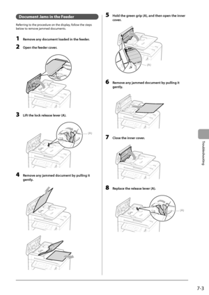 Page 897-3
Troubleshooting
   Document Jams in the Feeder 
 Referring to the procedure on the display, follow the steps 
below to remove jammed documents. 
  
 1  Remove any document loaded in the feeder. 
 2  Open the feeder cover. 
      
 3  Lift the lock release lever (A). 
  
  
(A)  
 4  Remove any jammed document by pulling it 
gently. 
       
       
 5  Hold the green grip (A), and then open the inner 
cover. 
     
(A)  
 6  Remove any jammed document by pulling it 
gently. 
       
 7  Close the...