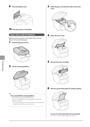 Page 907-4
Troubleshooting
 9  Close the feeder cover. 
      
 10  Place documents in the feeder. 
  
   Paper Jams Inside the Machine 
 Referring to the procedure on the display, follow the steps 
below to remove jammed paper. 
 1  Hold the operation panel. 
  
    
 2  Lift the scanning platform. 
  
    
   If you cannot lift the scanning platform 
 Ensure that the feeder is completely closed. 
 Do not try to forcefully lift the scanning platform, as this may 
damage the machine. 
 *   If you set thick...