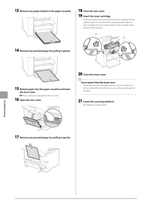 Page 927-6
Troubleshooting
 13  Remove any paper loaded in the paper cassette. 
      
 14  Remove any jammed paper by pulling it gently. 
  
    
 15  Reload paper into the paper cassette and lower 
the dust cover. 
    Next, continue to clear jams in the rear cover. 
 16  Open the rear cover. 
       
 17  Remove any jammed paper by pulling it gently. 
  
    
 18  Close the rear cover. 
 19  Insert the toner cartridge. 
 Fit the protrusions (A) on each side of the toner cartridge into the 
guides located on...