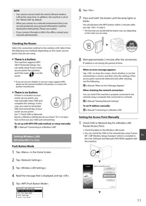 Page 1111
En
NOTE
•  You cannot connect both the wired LAN and wireless LAN at the same time. In addition, the machine is set to 
the "Wired LAN" by default.
•  When you connect to a network environment that is not  security protected, your personal information could be 
disclosed to third parties. Please use caution.
•  If you connect through a LAN in the offi   ce, contact your 
network administrator.
Checking the Router
Select the connection method to the wireless LAN. Select from 
the following two...