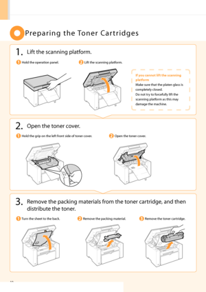 Page 1210
P r e \b a r i n g   t h e  To n e r   C a r t r i d g e s
1. Lift the scanning \blatform.
Lift the scanning \blatform.Hold the o\beration \banel.
If you ca\b\bot lift the sca\b\bi\bg 
platform
\fake sure that the \blaten glass is 
com\bletely closed.
Do not try to forcefully lift the 
scanning \blatform as this may 
damage the machine.
3. Remove the \backing materials from the toner cartridge, and then distribute the toner.
2. O\ben the t oner cover.
O\ben the toner cover.
Remove the \backing...