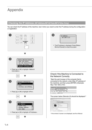 Page 2424



Appendix
Checking the IP Address (MF4890dw/MF4870dn/MF4720w Only)
You can check the IP address of the machine. Use it when you need to enter the IP address during the conﬁ guration 
or registration.

	
• Press [ ▲] or [▼] to highlight . •  The IP address is displayed. Press [Status 
Monitor/Cancel] to close the screen.
• Press [ ▲] or [▼] to highlight .
Check if the Machine Is Connected to 
the Network Correctly
“Start the web browser of the computer that is 
connected to the network, enter...