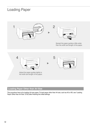 Page 88
 Loading  Paper
Loading Paper Other than A4 Size
The procedure here is for loading A4 size paper. To load paper other than A4 size, such as A5 or B5, see “Loading 
Paper Other than A4 Size” (P.25) after ﬁ nishing the initial settings.
Adjust the paper guides tightly to 
the width and length of the paper.
Spread the paper guides a little wider 
than the width and length of the paper.
12
45
 