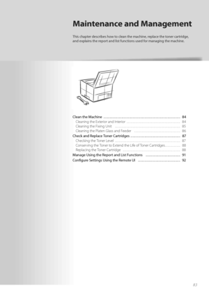 Page 8383
Clean the Machine  ………………………………………………\
…… 84Cleaning the Exterior and Interior  …………………………………… 84
Cl

eaning the Fixing Unit  …………………………………………… 85
Cleaning the Platen Glass and Feeder  ……………………………… 86
Check and Replace Toner Cartridges ………………………………… 87 Checking the Toner Level  …………………………………………… 87
Co

nserving the Toner to Extend the Life of Toner Cartridges ………… 88
Replacing the Toner Cartridge  ……………………………………… 88
Manage Using the Report and List Functions  ……………………… 91
Co n

fi  gure Settings Using...