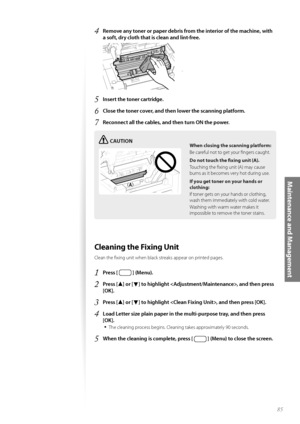 Page 8585
Maintenance and Management
4 Remove any toner or paper debris from the interior of the machine, with 
a soft, dry cloth that is clean and lint-free.
 
5 Insert the toner cartridge.
6 Close the toner cover, and then lower the scanning platform.
7 Reconnect all the cables, and then turn ON the power.
CAUTION
¢£¢£
When closing the scanning platform:
Be careful not to get your fi ngers caught.
Do not touch the fi xing
  unit (A).
Touching the fi xing unit (A) may cause 
bu rn

s as it becomes very hot...