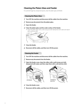 Page 8686
Cleaning the Platen Glass and Feeder 
If a scanned image has unexpected specks, clean the platen glass and feeder.
Cleaning the Platen Glass
1 Turn OFF the machine and disconnect all the cables from the machine.
2 Remove any documents from the platen glass.
3 Open the feeder.
4 Clean the platen glass and the under surface of the feeder.
• 
Clean the platen glass with a well wrung out cloth dampened with water and wipe it 
with a soft, dry cloth.
 
5 Close the feeder.
6 Reconnect all the cables, and...