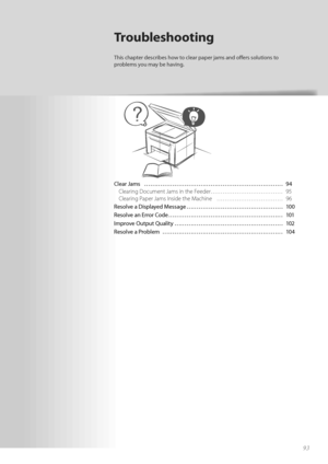 Page 9393
Clear Jams  ………………………………………………\
…………… 94Clearing Document Jams in the Feeder……………………………… 95
Cl

earing Paper Jams Inside the Machine  …………………………… 96
Resolve a Displayed Message ………………………………………… 100
Resolv e a

n Error Code ………………………………………………\
… 101
Improve Output Quality ………………………………………………\
 102
Resolve a Problem  ………………………………………………\
…… 104
Troubleshooting
This chapter describes how to clear paper jams and off   ers solutions to 
problems you may be having.
 