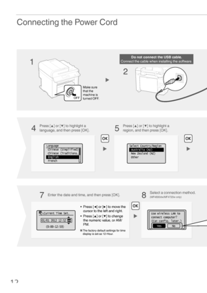 Page 1212
Use wireless LAN to 
connect computer?
(Can config. later.)
NoYes
Connecting the Power Cord
• Press [◀] or [▶] to move the 
cursor to the left and right.
• Press [ ▲] or [▼] to change 
the numeric value, or AM/
PM.
  The factory default settings for time  display is set as 12-Hour.
   Current Time Set.
01/01 2012 12:52  AM
(0:00-12:59)
OFF
Do not connect the USB cable.
Connect the cable when installing the software.
Make sure 
that the 
machine is 
turned OFF.
Language
  Chinese (Simplified)
 Chinese...