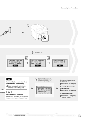 Page 1313
Connecting the Power Cord
Connect to the computer 
via a wired LAN
 Proceed to the next page.
Connect to the computer 
via a USB cable
 Proceed to the next page.
Do not connect to PC
  Proceed to “Con ﬁ guring 
the Fax” (P.20).
Conﬁ   rm the screen, 
and then press [OK].
Connect to the computer via a 
wireless LAN immediately.
Proceed to the next step.
Select  also when you connect to 
the computer via a wireless LAN later.
  Start from step 3 on P.4 in the  Wireless LAN Setting Guide.Current Time...