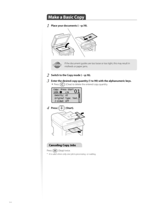 Page 3030
Make a Basic Copy 
1 Place your documents (→p.19).
 
IMPORTANTIMPORTANTIf the document guides are too loose or too tight, this may result in 
misfeeds or paper jams.
2 Switch to the Copy mode (→p.16).
3 Enter the desired copy quantity (1 to 99) with the alphanumeric keys.• 
Press [  ] (Clear) to delete the entered copy quantity.
 
Copy: Press Start
100%      LTR
 Density:  0
 Original Type: Text
. ..
 2-Sided: Off
1
+
-
01
4 Press [  ] (Start). 
 
Canceling Copy Jobs 
Press [  ] (Stop) twice.
*  It is...