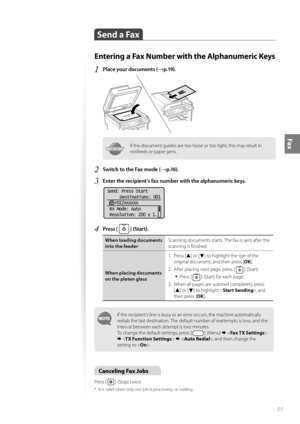 Page 5555
Fax
 Send a Fax 
Entering a Fax Number with the Alphanumeric Keys
1 Place your documents (→p.19).
 
IMPORTANTIMPORTANTIf the document guides are too loose or too tight, this may result in 
misfeeds or paper jams.
2 Switch to the Fax mode (→p.16).
3 Enter the recipient’s fax number with the alphanumeric keys.
 
Send: Press Start  Destinations: 001
    012XXXXXX
 RX Mode: Auto
 Resolution: 200 x 1
. ..
4 Press [  ] (Start).
When loading documents 
into the feeder Scanning documents starts. The fax is...