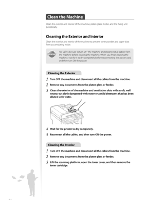 Page 8484
Clean the Machine
Clean the exterior and interior of the machine, platen glass, feeder, and the fi xing unit 
periodically.
Cleaning the Exterior and Interior
Clean the exterior and interior of the machine to prevent toner powder and paper dust 
from accumulating inside.
IMPORTANTIMPORTANT
For safety, be sure to turn OFF the machine and disconnect all cables from 
the machine before cleaning the machine. When you fi nish cleaning the 
machine, wait for it to dry completely before reconnecting the...