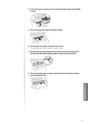 Page 9797
Tr o u b l e s h o o t i n g
4 Push up the green colored part (A), and then pull the paper exit guide (B) 
to open.
 (B)
(A)
5 Remove any jammed paper by pulling it gently.
 
6 Lift the paper exit guide, and then fi  rmly close it.
• 
Ensure that each end of the paper exit guide is closed.
7 Gently pull any jammed paper downward from between the fi  xing unit 
(A) and roller (B) until the leading edge emerges from the machine.
 
(B)
(A)
8 When the leading edge emerges, hold both sides of the jammed...